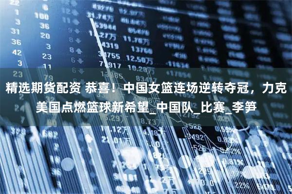 精选期货配资 恭喜！中国女篮连场逆转夺冠，力克美国点燃篮球新希望_中国队_比赛_李笋