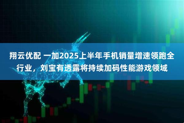 翔云优配 一加2025上半年手机销量增速领跑全行业，刘宝有透露将持续加码性能游戏领域