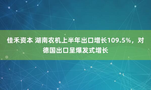 佳禾资本 湖南农机上半年出口增长109.5%，对德国出口呈爆发式增长