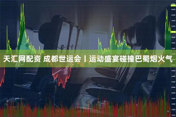 天汇网配资 成都世运会丨运动盛宴碰撞巴蜀烟火气
