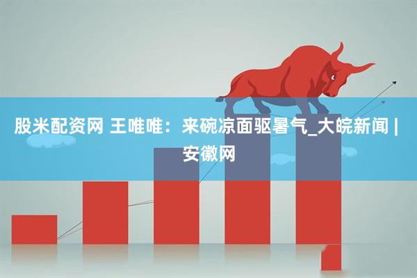 股米配资网 王唯唯：来碗凉面驱暑气_大皖新闻 | 安徽网