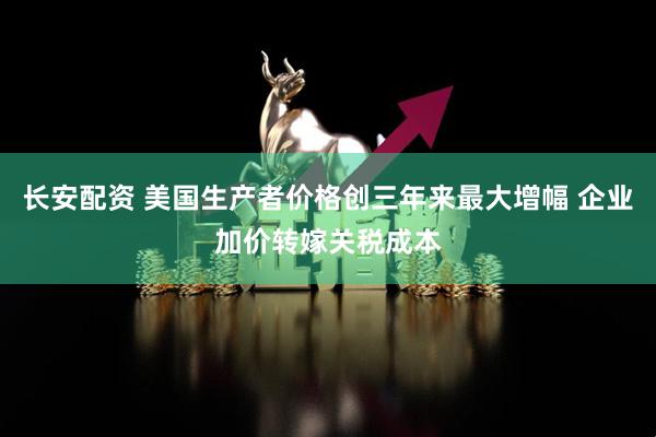 长安配资 美国生产者价格创三年来最大增幅 企业加价转嫁关税成本
