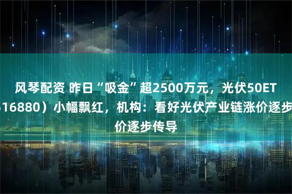 风琴配资 昨日“吸金”超2500万元，光伏50ETF（516880）小幅飘红，机构：看好光伏产业链涨价逐步传导