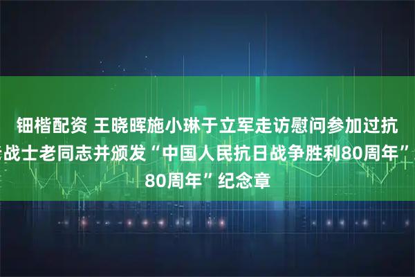钿楷配资 王晓晖施小琳于立军走访慰问参加过抗战的老战士老同志并颁发“中国人民抗日战争胜利80周年”纪念章