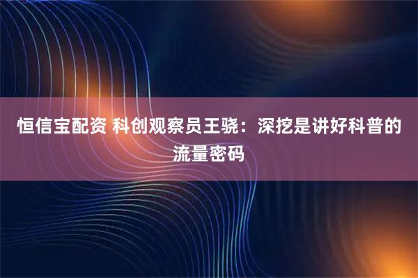 恒信宝配资 科创观察员王骁：深挖是讲好科普的流量密码