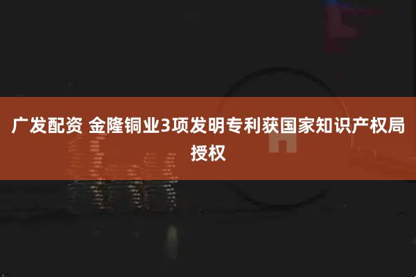 广发配资 金隆铜业3项发明专利获国家知识产权局授权