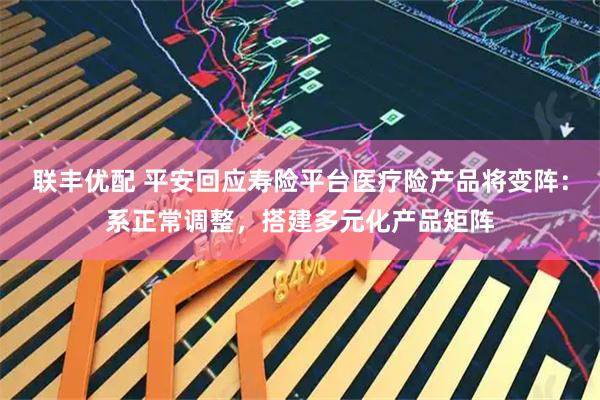 联丰优配 平安回应寿险平台医疗险产品将变阵：系正常调整，搭建多元化产品矩阵