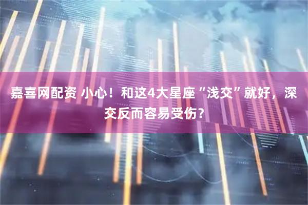 嘉喜网配资 小心！和这4大星座“浅交”就好，深交反而容易受伤？