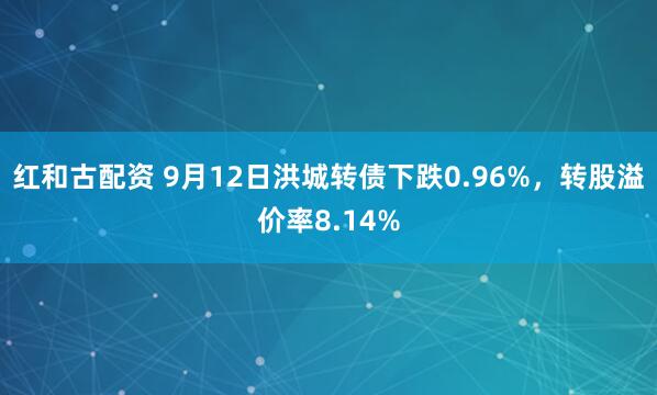 红和古配资 9月12日洪城转债下跌0.96%，转股溢价率8.14%