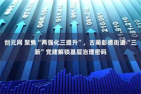 创元网 聚焦“两强化三提升”，古蔺彰德街道“三新”党建解锁基层治理密码