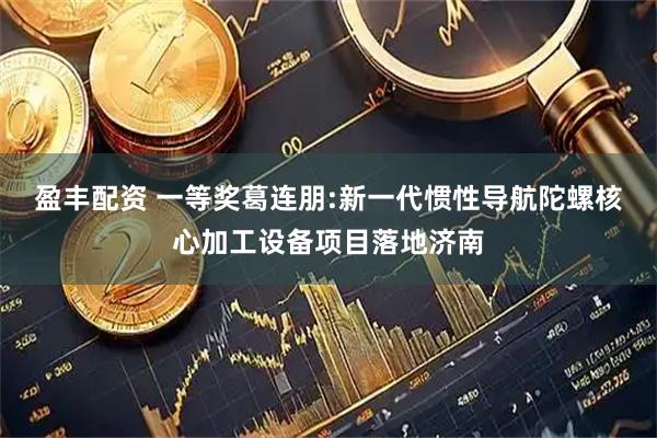 盈丰配资 一等奖葛连朋:新一代惯性导航陀螺核心加工设备项目落地济南